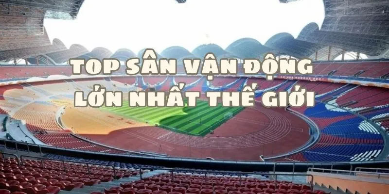 Top Sân Vận Động Lớn Nhất Thế Giới Hiện Nay Về Sức Chứa